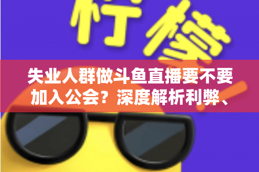失业人群做斗鱼直播要不要加入公会?深度解析利弊、签约风险与理性决策指南 失业人群做斗鱼直播要不要加入公会?深度解析利弊、签约风险与理性决策指南