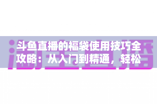 斗鱼直播的福袋使用技巧全攻略:从入门到精通,轻松抢福袋、涨热度的实战指南 斗鱼直播的福袋使用技巧全攻略:从入门到精通,轻松抢福袋、涨热度的实战指南