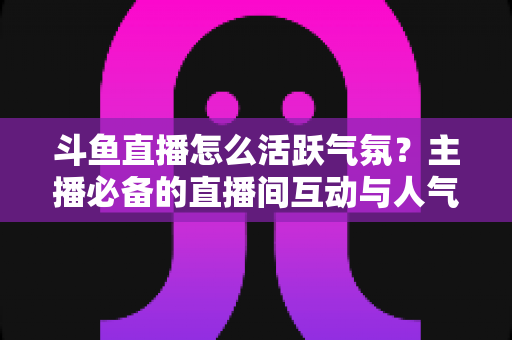 斗鱼直播怎么活跃气氛？主播必备的直播间互动与人气提升实用指南