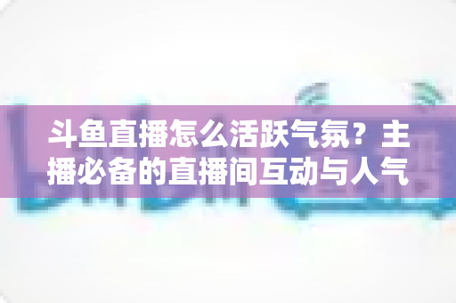 斗鱼直播怎么活跃气氛？主播必备的直播间互动与人气提升实用指南