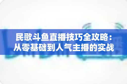 民歌斗鱼直播技巧全攻略:从零基础到人气主播的实战指南 民歌斗鱼直播技巧全攻略:从零基础到人气主播的实战指南