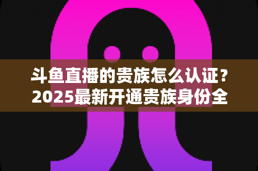斗鱼直播的贵族怎么认证?2025最新开通贵族身份全流程教程与特权深度解析 斗鱼直播的贵族怎么认证?2025最新开通贵族身份全流程教程与特权深度解析