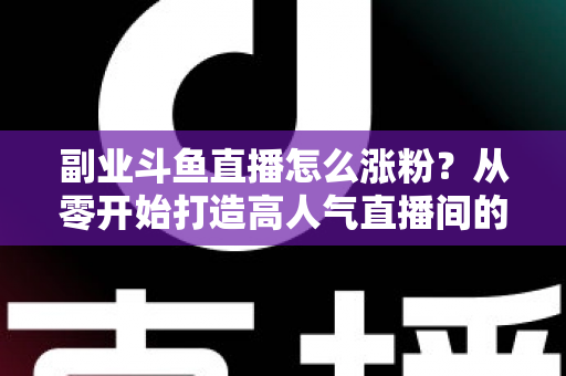 副业斗鱼直播怎么涨粉？从零开始打造高人气直播间的实战指南