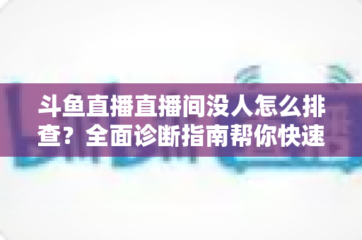 斗鱼直播直播间没人怎么排查?全面诊断指南帮你快速找回直播间人气 斗鱼直播直播间没人怎么排查?全面诊断指南帮你快速找回直播间人气