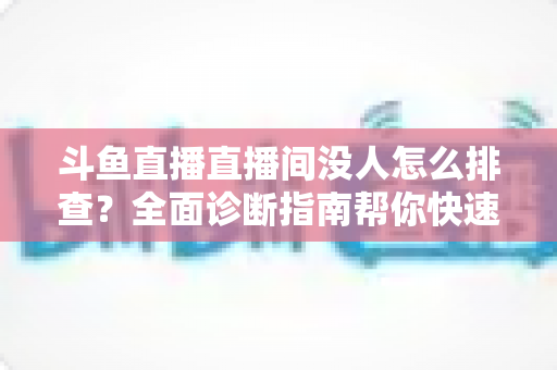 斗鱼直播直播间没人怎么排查?全面诊断指南帮你快速找回直播间人气 斗鱼直播直播间没人怎么排查?全面诊断指南帮你快速找回直播间人气
