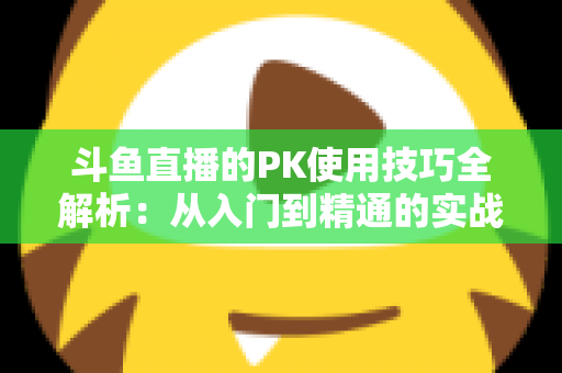 斗鱼直播的PK使用技巧全解析：从入门到精通的实战指南