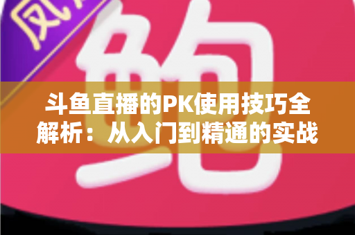 斗鱼直播的PK使用技巧全解析：从入门到精通的实战指南