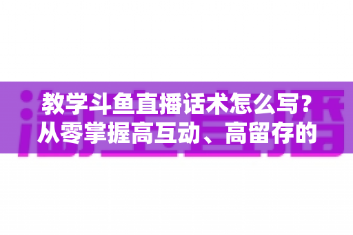教学斗鱼直播话术怎么写?从零掌握高互动、高留存的直播话术撰写全攻略 教学斗鱼直播话术怎么写?从零掌握高互动、高留存的直播话术撰写全攻略