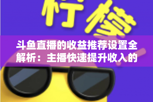 斗鱼直播的收益推荐设置全解析：主播快速提升收入的实用运营指南