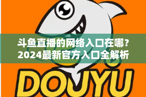 斗鱼直播的网络入口在哪？2024最新官方入口全解析，手把手教你安全畅享高清直播