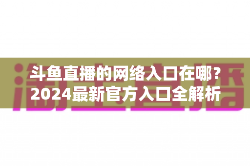 斗鱼直播的网络入口在哪？2024最新官方入口全解析，手把手教你安全畅享高清直播
