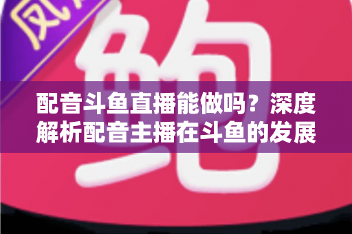 配音斗鱼直播能做吗?深度解析配音主播在斗鱼的发展前景、变现途径与实操全攻略 配音斗鱼直播能做吗?深度解析配音主播在斗鱼的发展前景、变现途径与实操全攻略