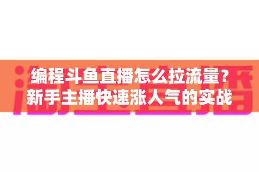 编程斗鱼直播怎么拉流量？新手主播快速涨人气的实战引流全攻略