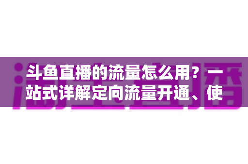 斗鱼直播的流量怎么用?一站式详解定向流量开通、使用技巧与省流攻略 斗鱼直播的流量怎么用?一站式详解定向流量开通、使用技巧与省流攻略