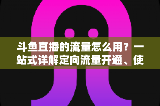 斗鱼直播的流量怎么用?一站式详解定向流量开通、使用技巧与省流攻略 斗鱼直播的流量怎么用?一站式详解定向流量开通、使用技巧与省流攻略