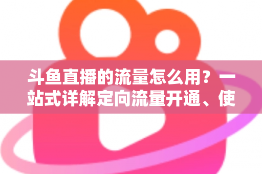 斗鱼直播的流量怎么用?一站式详解定向流量开通、使用技巧与省流攻略 斗鱼直播的流量怎么用?一站式详解定向流量开通、使用技巧与省流攻略
