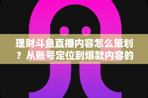 理财斗鱼直播内容怎么策划？从账号定位到爆款内容的全流程实战指南