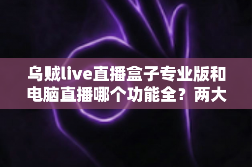乌贼live直播盒子专业版和电脑直播哪个功能全？两大直播方案深度功能对比与选购指南