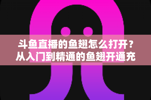 斗鱼直播的鱼翅怎么打开？从入门到精通的鱼翅开通充值全流程指南