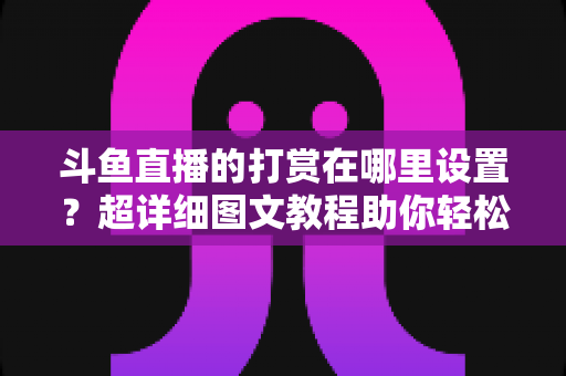 斗鱼直播的打赏在哪里设置？超详细图文教程助你轻松掌握打赏技巧