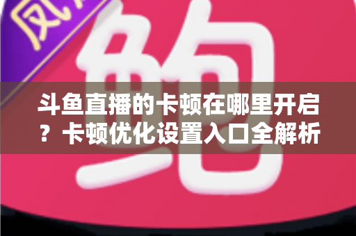 斗鱼直播的卡顿在哪里开启?卡顿优化设置入口全解析与流畅观看攻略 斗鱼直播的卡顿在哪里开启?卡顿优化设置入口全解析与流畅观看攻略
