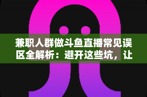 兼职人群做斗鱼直播常见误区全解析：避开这些坑，让你的副业直播之路更稳更远