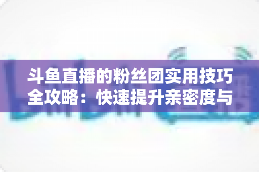 斗鱼直播的粉丝团实用技巧全攻略:快速提升亲密度与互动体验的进阶指南 斗鱼直播的粉丝团实用技巧全攻略:快速提升亲密度与互动体验的进阶指南