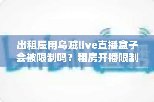 出租屋用乌贼live直播盒子会被限制吗？租房开播限制风险与合规使用全指南
