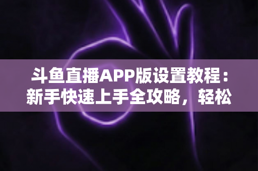斗鱼直播APP版设置教程：新手快速上手全攻略，轻松掌握每一项功能设置