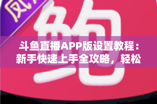 斗鱼直播APP版设置教程：新手快速上手全攻略，轻松掌握每一项功能设置