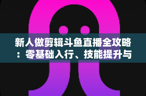 新人做剪辑斗鱼直播全攻略:零基础入行、技能提升与变现路径一站式指南 新人做剪辑斗鱼直播全攻略:零基础入行、技能提升与变现路径一站式指南