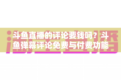 斗鱼直播的评论要钱吗？斗鱼弹幕评论免费与付费功能全解析