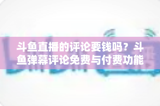 斗鱼直播的评论要钱吗？斗鱼弹幕评论免费与付费功能全解析