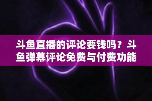 斗鱼直播的评论要钱吗？斗鱼弹幕评论免费与付费功能全解析