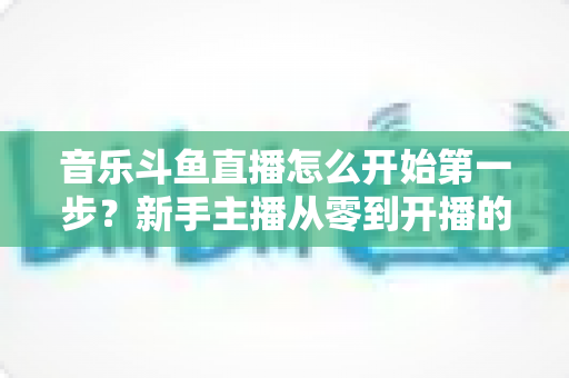 音乐斗鱼直播怎么开始第一步?新手主播从零到开播的完整实用指南 音乐斗鱼直播怎么开始第一步?新手主播从零到开播的完整实用指南