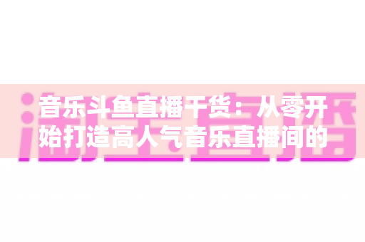 音乐斗鱼直播干货:从零开始打造高人气音乐直播间的完整实战指南 音乐斗鱼直播干货:从零开始打造高人气音乐直播间的完整实战指南