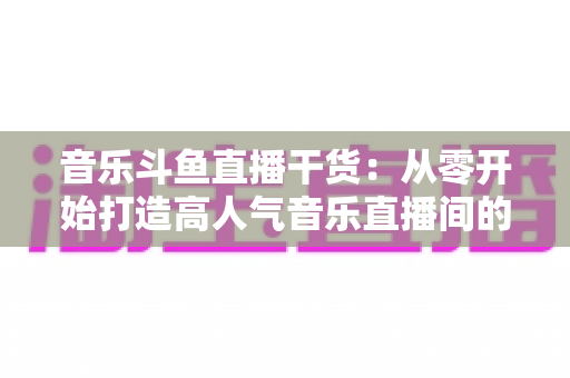 音乐斗鱼直播干货:从零开始打造高人气音乐直播间的完整实战指南 音乐斗鱼直播干货:从零开始打造高人气音乐直播间的完整实战指南