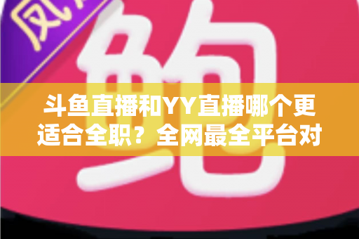 斗鱼直播和YY直播哪个更适合全职?全网最全平台对比与新人主播选择指南 斗鱼直播和YY直播哪个更适合全职?全网最全平台对比与新人主播选择指南