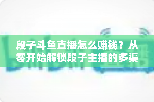 段子斗鱼直播怎么赚钱?从零开始解锁段子主播的多渠道变现指南 段子斗鱼直播怎么赚钱?从零开始解锁段子主播的多渠道变现指南