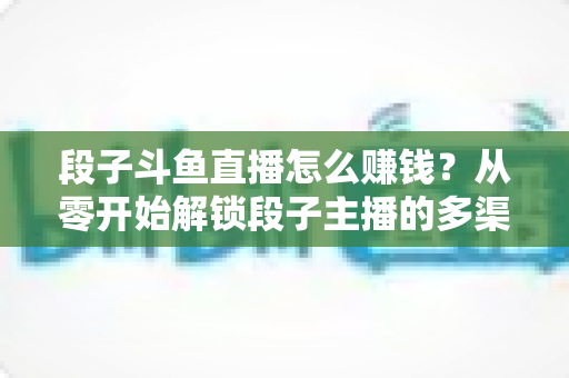 段子斗鱼直播怎么赚钱？从零开始解锁段子主播的多渠道变现指南