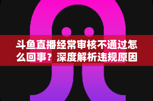 斗鱼直播经常审核不通过怎么回事?深度解析违规原因与高效解决指南 斗鱼直播经常审核不通过怎么回事?深度解析违规原因与高效解决指南