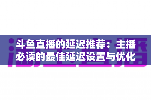 斗鱼直播的延迟推荐:主播必读的最佳延迟设置与优化全指南 斗鱼直播的延迟推荐:主播必读的最佳延迟设置与优化全指南