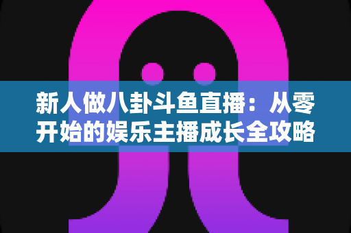新人做八卦斗鱼直播：从零开始的娱乐主播成长全攻略