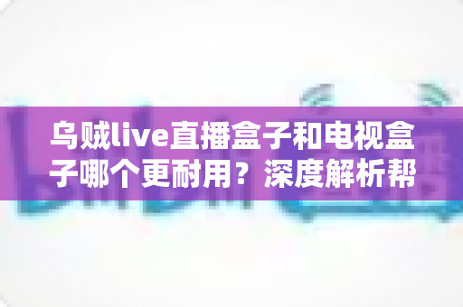 乌贼live直播盒子和电视盒子哪个更耐用?深度解析帮你选对设备 乌贼live直播盒子和电视盒子哪个更耐用?深度解析帮你选对设备