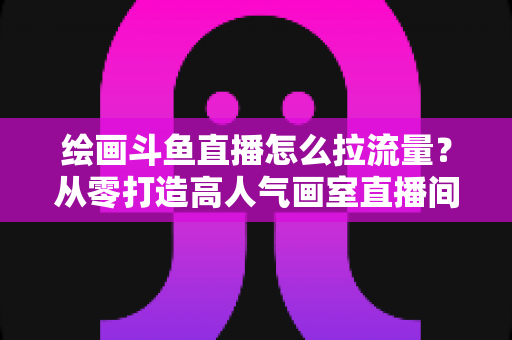 绘画斗鱼直播怎么拉流量?从零打造高人气画室直播间的完整实战攻略 绘画斗鱼直播怎么拉流量?从零打造高人气画室直播间的完整实战攻略