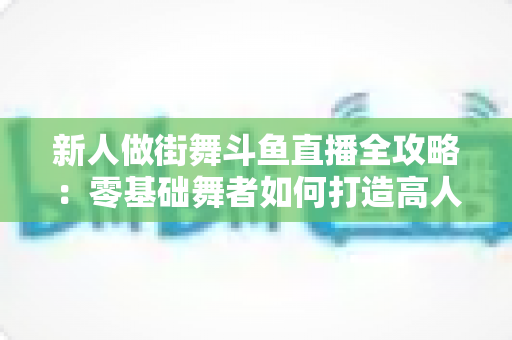 新人做街舞斗鱼直播全攻略：零基础舞者如何打造高人气直播间的实用指南