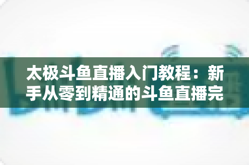 太极斗鱼直播入门教程：新手从零到精通的斗鱼直播完整指南