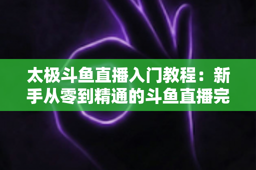 太极斗鱼直播入门教程：新手从零到精通的斗鱼直播完整指南