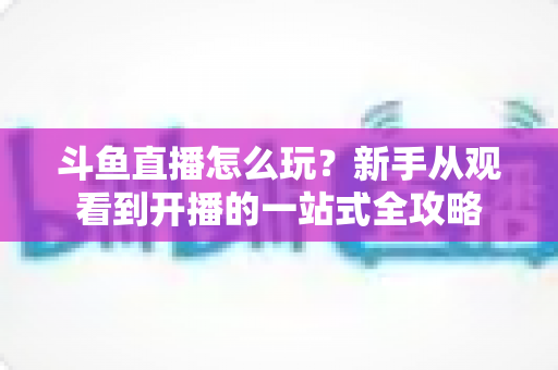 斗鱼直播怎么玩？新手从观看到开播的一站式全攻略