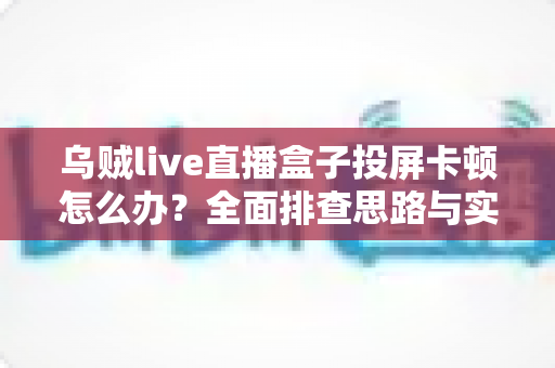 乌贼live直播盒子投屏卡顿怎么办？全面排查思路与实用优化技巧全解析